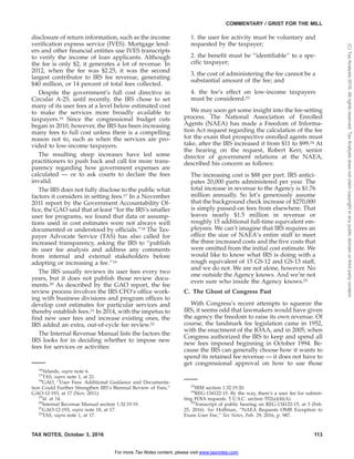 disclosure of return information, such as the income
verification express service (IVES). Mortgage lend-
ers and other financial entities use IVES transcripts
to verify the income of loan applicants. Although
the fee is only $2, it generates a lot of revenue. In
2012, when the fee was $2.25, it was the second
largest contributor to IRS fee revenue, generating
$40 million, or 14 percent of total fees collected.
Despite the government’s full cost directive in
Circular A-25, until recently, the IRS chose to set
many of its user fees at a level below estimated cost
to make the services more broadly available to
taxpayers.16 Since the congressional budget cuts
began in 2010, however, the IRS has been increasing
many fees to full cost unless there is a compelling
reason not to, such as when the services are pro-
vided to low-income taxpayers.
The resulting steep increases have led some
practitioners to push back and call for more trans-
parency regarding how government expenses are
calculated — or to ask courts to declare the fees
invalid.
The IRS does not fully disclose to the public what
factors it considers in setting fees.17 In a November
2011 report by the Government Accountability Of-
fice, the GAO said that at least ‘‘for the IRS’s smaller
user fee programs, we found that data or assump-
tions used in cost estimates were not always well
documented or understood by officials.’’18 The Tax-
payer Advocate Service (TAS) has also called for
increased transparency, asking the IRS to ‘‘publish
its user fee analysis and address any comments
from internal and external stakeholders before
adopting or increasing a fee.’’19
The IRS usually reviews its user fees every two
years, but it does not publish those review docu-
ments.20 As described by the GAO report, the fee
review process involves the IRS CFO’s office work-
ing with business divisions and program offices to
develop cost estimates for particular services and
thereby establish fees.21 In 2014, with the impetus to
find new user fees and increase existing ones, the
IRS added an extra, out-of-cycle fee review.22
The Internal Revenue Manual lists the factors the
IRS looks for in deciding whether to impose new
fees for services or activities:
1. the user fee activity must be voluntary and
requested by the taxpayer;
2. the benefit must be ‘‘identifiable’’ to a spe-
cific taxpayer;
3. the cost of administering the fee cannot be a
substantial amount of the fee; and
4. the fee’s effect on low-income taxpayers
must be considered.23
We may soon get some insight into the fee-setting
process. The National Association of Enrolled
Agents (NAEA) has made a Freedom of Informa-
tion Act request regarding the calculation of the fee
for the exam that prospective enrolled agents must
take, after the IRS increased it from $11 to $99.24 At
the hearing on the request, Robert Kerr, senior
director of government relations at the NAEA,
described his concern as follows:
The increasing cost is $88 per part. IRS antici-
pates 20,000 parts administered per year. The
total increase in revenue to the Agency is $1.76
million annually. So let’s generously assume
that the background check increase of $270,000
is simply passed-on fees from elsewhere. That
leaves nearly $1.5 million in revenue or
roughly 15 additional full-time equivalent em-
ployees. We can’t imagine that IRS requires an
office the size of NAEA’s entire staff to meet
the three increased costs and the five costs that
were omitted from the initial cost estimate. We
would like to know what IRS is doing with a
rough equivalent of 15 GS-12 and GS-13 staff,
and we do not. We are not alone, however. No
one outside the Agency knows. And we’re not
even sure who inside the Agency knows.25
C. The Ghost of Congress Past
With Congress’s recent attempts to squeeze the
IRS, it seems odd that lawmakers would have given
the agency the freedom to raise its own revenue. Of
course, the landmark fee legislation came in 1952,
with the enactment of the IOAA, and in 2005, when
Congress authorized the IRS to keep and spend all
new fees imposed beginning in October 1994. Be-
cause the IRS can generally choose how it wants to
spend its retained fee revenue — it does not have to
get congressional approval on how to use those
16
Velarde, supra note 6.
17
TAS, supra note 1, at 21.
18
GAO, ‘‘User Fees: Additional Guidance and Documenta-
tion Could Further Strengthen IRS’s Biennial Review of Fees,’’
GAO-12-193, at 17 (Nov. 2011).
19
Id. at 14.
20
Internal Revenue Manual section 1.32.19.19.
21
GAO-12-193, supra note 18, at 17.
22
TAS, supra note 1, at 17.
23
IRM section 1.32.19.20.
24
REG-134122-15. By the way, there’s a user fee for submit-
ting FOIA requests. 5 U.S.C. section 552(a)(4)(A).
25
Transcript of public hearing on REG-134122-15, at 3 (Feb.
25, 2016). See Hoffman, ‘‘NAEA Requests OMB Exception to
Exam User Fee,’’ Tax Notes, Feb. 29, 2016, p. 987.
TAX NOTES, October 3, 2016 113
COMMENTARY / GRIST FOR THE MILL
For more Tax Notes content, please visit www.taxnotes.com.
(C)TaxAnalysts2016.Allrightsreserved.TaxAnalystsdoesnotclaimcopyrightinanypublicdomainorthirdpartycontent.
 