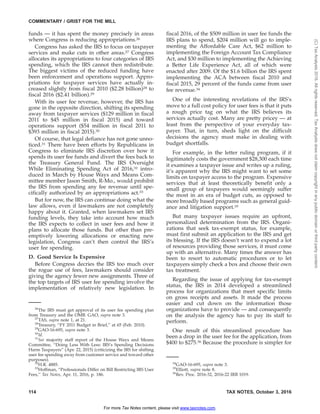 funds — it has spent the money precisely in areas
where Congress is reducing appropriations.26
Congress has asked the IRS to focus on taxpayer
services and make cuts in other areas.27 Congress
allocates its appropriations to four categories of IRS
spending, which the IRS cannot then redistribute.
The biggest victims of the reduced funding have
been enforcement and operations support. Appro-
priations for taxpayer services have actually in-
creased slightly from fiscal 2010 ($2.28 billion)28 to
fiscal 2016 ($2.41 billion).29
With its user fee revenue, however, the IRS has
gone in the opposite direction, shifting its spending
away from taxpayer services ($129 million in fiscal
2011 to $45 million in fiscal 2015) and toward
operations support ($54 million in fiscal 2011 to
$393 million in fiscal 2015).30
Of course, that legal defiance has not gone unno-
ticed.31 There have been efforts by Republicans in
Congress to eliminate IRS discretion over how it
spends its user fee funds and divert the fees back to
the Treasury General Fund. The IRS Oversight
While Eliminating Spending Act of 2016,32 intro-
duced in March by House Ways and Means Com-
mittee member Jason Smith, R-Mo., would prohibit
the IRS from spending any fee revenue until spe-
cifically authorized by an appropriations act.33
But for now, the IRS can continue doing what the
law allows, even if lawmakers are not completely
happy about it. Granted, when lawmakers set IRS
funding levels, they take into account how much
the IRS expects to collect in user fees and how it
plans to allocate those funds. But other than pre-
emptively lowering allocations or enacting new
legislation, Congress can’t then control the IRS’s
user fee spending.
D. Good Service Is Expensive
Before Congress decries the IRS too much over
the rogue use of fees, lawmakers should consider
giving the agency fewer new assignments. Three of
the top targets of IRS user fee spending involve the
implementation of relatively new legislation. In
fiscal 2016, of the $509 million in user fee funds the
IRS plans to spend, $204 million will go to imple-
menting the Affordable Care Act, $62 million to
implementing the Foreign Account Tax Compliance
Act, and $30 million to implementing the Achieving
a Better Life Experience Act, all of which were
enacted after 2009. Of the $1.6 billion the IRS spent
implementing the ACA between fiscal 2010 and
fiscal 2015, 29 percent of the funds came from user
fee revenue.34
One of the interesting revelations of the IRS’s
move to a full cost policy for user fees is that it puts
a rough price tag on what the IRS believes its
services actually cost. Many are pretty pricey — at
least from the perspective of your everyday tax-
payer. That, in turn, sheds light on the difficult
decisions the agency must make in dealing with
budget shortfalls.
For example, in the letter ruling program, if it
legitimately costs the government $28,300 each time
it examines a taxpayer issue and writes up a ruling,
it’s apparent why the IRS might want to set some
limits on taxpayer access to the program. Expensive
services that at least theoretically benefit only a
small group of taxpayers would seemingly suffer
the most in an era of budget cuts, as opposed to
more broadly based programs such as general guid-
ance and litigation support.35
But many taxpayer issues require an upfront,
personalized determination from the IRS. Organi-
zations that seek tax-exempt status, for example,
must first submit an application to the IRS and get
its blessing. If the IRS doesn’t want to expend a lot
of resources providing those services, it must come
up with an alternative. Many times the answer has
been to resort to automatic procedures or to let
taxpayers simply check a box and choose their own
tax treatment.
Regarding the issue of applying for tax-exempt
status, the IRS in 2014 developed a streamlined
process for organizations that meet specific limits
on gross receipts and assets. It made the process
easier and cut down on the information those
organizations have to provide — and consequently
on the analysis the agency has to pay its staff to
perform.
One result of this streamlined procedure has
been a drop in the user fee for the application, from
$400 to $275.36 Because the procedure is simpler for
26
The IRS must get approval of its user fee spending plan
from Treasury and the OMB. GAO, supra note 3.
27
TAS, supra note 1, at 21.
28
Treasury, ‘‘FY 2011 Budget in Brief,’’ at 65 (Feb. 2010).
29
GAO-16-695, supra note 3.
30
Id.
31
See majority staff report of the House Ways and Means
Committee, ‘‘Doing Less With Less: IRS’s Spending Decisions
Harm Taxpayers’’ (Apr. 22, 2015) (criticizing the IRS for shifting
user fee spending away from customer service and toward other
purposes).
32
H.R. 4885.
33
Hoffman, ‘‘Professionals Differ on Bill Restricting IRS User
Fees,’’ Tax Notes, Apr. 11, 2016, p. 186.
34
GAO-16-695, supra note 3.
35
Elliott, supra note 8.
36
Rev. Proc. 2016-32, 2016-22 IRB 1019.
COMMENTARY / GRIST FOR THE MILL
114 TAX NOTES, October 3, 2016
For more Tax Notes content, please visit www.taxnotes.com.
(C)TaxAnalysts2016.Allrightsreserved.TaxAnalystsdoesnotclaimcopyrightinanypublicdomainorthirdpartycontent.
 