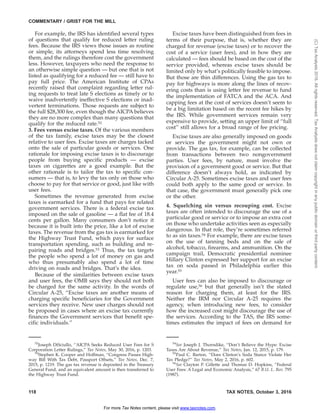 For example, the IRS has identified several types
of questions that qualify for reduced letter ruling
fees. Because the IRS views those issues as routine
or simple, its attorneys spend less time resolving
them, and the rulings therefore cost the government
less. However, taxpayers who need the response to
an otherwise simple question — but one that is not
listed as qualifying for a reduced fee — still have to
pay full price. The American Institute of CPAs
recently raised that complaint regarding letter rul-
ing requests to treat late S elections as timely or to
waive inadvertently ineffective S elections or inad-
vertent terminations. Those requests are subject to
the full $28,300 fee, even though the AICPA believes
they are no more complex than many questions that
qualify for the reduced rate.52
3. Fees versus excise taxes. Of the various members
of the tax family, excise taxes may be the closest
relative to user fees. Excise taxes are charges tacked
onto the sale of particular goods or services. One
rationale for imposing excise taxes is to discourage
people from buying specific products — excise
taxes on cigarettes are a good example. But the
other rationale is to tailor the tax to specific con-
sumers — that is, to levy the tax only on those who
choose to pay for that service or good, just like with
user fees.
Sometimes the revenue generated from excise
taxes is earmarked for a fund that pays for related
government services. There is a federal excise tax
imposed on the sale of gasoline — a flat fee of 18.4
cents per gallon. Many consumers don’t notice it
because it is built into the price, like a lot of excise
taxes. The revenue from the gas tax is earmarked for
the Highway Trust Fund, which pays for surface
transportation spending, such as building and re-
pairing roads and bridges.53 Thus, the tax targets
the people who spend a lot of money on gas and
who thus presumably also spend a lot of time
driving on roads and bridges. That’s the idea.
Because of the similarities between excise taxes
and user fees, the OMB says they should not both
be charged for the same activity. In the words of
Circular A-25, ‘‘Excise taxes are another means of
charging specific beneficiaries for the Government
services they receive. New user charges should not
be proposed in cases where an excise tax currently
finances the Government services that benefit spe-
cific individuals.’’
Excise taxes have been distinguished from fees in
terms of their purpose, that is, whether they are
charged for revenue (excise taxes) or to recover the
cost of a service (user fees), and in how they are
calculated — fees should be based on the cost of the
service provided, whereas excise taxes should be
limited only by what’s politically feasible to impose.
But those are thin differences. Using the gas tax to
pay for highways is more along the lines of recov-
ering costs than is using letter fee revenue to fund
the implementation of FATCA and the ACA. And
capping fees at the cost of services doesn’t seem to
be a big limitation based on the recent fee hikes by
the IRS. While government services remain very
expensive to provide, setting an upper limit of ‘‘full
cost’’ still allows for a broad range of fee pricing.
Excise taxes are also generally imposed on goods
or services the government might not own or
provide. The gas tax, for example, can be collected
from transactions between two nongovernment
parties. User fees, by nature, must involve the
provision of a government good or service. But that
difference doesn’t always hold, as indicated by
Circular A-25. Sometimes excise taxes and user fees
could both apply to the same good or service. In
that case, the government must generally pick one
or the other.
4. Squelching sin versus recouping cost. Excise
taxes are often intended to discourage the use of a
particular good or service or to impose an extra cost
on those who undertake activities seen as especially
dangerous. In that role, they’re sometimes referred
to as sin taxes.54 For example, there are excise taxes
on the use of tanning beds and on the sale of
alcohol, tobacco, firearms, and ammunition. On the
campaign trail, Democratic presidential nominee
Hillary Clinton expressed her support for an excise
tax on soda passed in Philadelphia earlier this
year.55
User fees can also be imposed to discourage or
regulate use,56 but that generally isn’t the stated
reason for charging them, at least for the IRS.
Neither the IRM nor Circular A-25 requires the
agency, when introducing new fees, to consider
how the increased cost might discourage the use of
the services. According to the TAS, the IRS some-
times estimates the impact of fees on demand for
52
Joseph DiSciullo, ‘‘AICPA Seeks Reduced User Fees for S
Corporation Letter Rulings,’’ Tax Notes, May 30, 2016, p. 1203.
53
Stephen K. Cooper and Hoffman, ‘‘Congress Passes High-
way Bill With Tax Debt, Passport Offsets,’’ Tax Notes, Dec. 7,
2015, p. 1219. The gas tax revenue is deposited in the Treasury
General Fund, and an equivalent amount is then transferred to
the Highway Trust Fund.
54
See Joseph J. Thorndike, ‘‘Don’t Believe the Hype: Excise
Taxes Are About Revenue,’’ Tax Notes, Jan. 12, 2015, p. 179.
55
Paul C. Barton, ‘‘Does Clinton’s Soda Stance Violate Her
Tax Pledge?’’ Tax Notes, May 2, 2016, p. 602.
56
See Clayton P. Gillette and Thomas D. Hopkins, ‘‘Federal
User Fees: A Legal and Economic Analysis,’’ 67 B.U. L. Rev. 795
(1987).
COMMENTARY / GRIST FOR THE MILL
118 TAX NOTES, October 3, 2016
For more Tax Notes content, please visit www.taxnotes.com.
(C)TaxAnalysts2016.Allrightsreserved.TaxAnalystsdoesnotclaimcopyrightinanypublicdomainorthirdpartycontent.
 