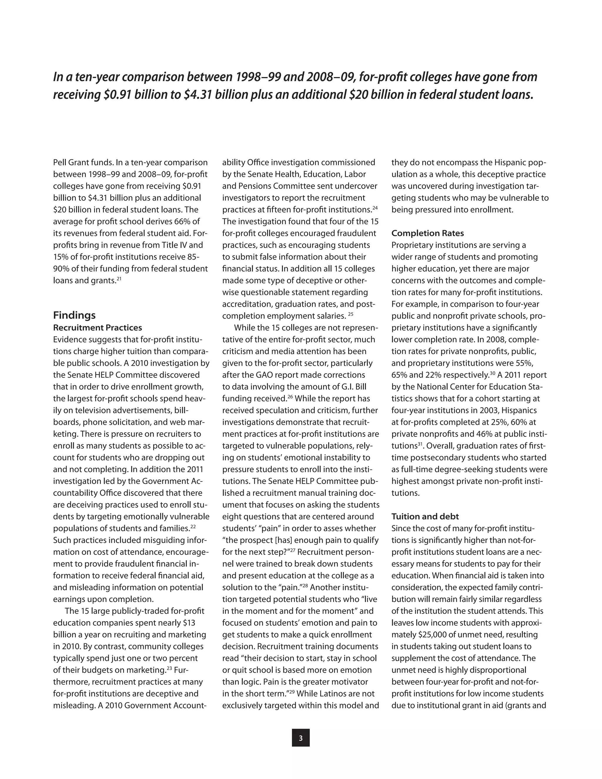 3
they do not encompass the Hispanic pop-
ulation as a whole, this deceptive practice
was uncovered during investigation tar-
geting students who may be vulnerable to
being pressured into enrollment.
Completion Rates
Proprietary institutions are serving a
wider range of students and promoting
higher education, yet there are major
concerns with the outcomes and comple-
tion rates for many for-profit institutions.
For example, in comparison to four-year
public and nonprofit private schools, pro-
prietary institutions have a significantly
lower completion rate. In 2008, comple-
tion rates for private nonprofits, public,
and proprietary institutions were 55%,
65% and 22% respectively.30
A 2011 report
by the National Center for Education Sta-
tistics shows that for a cohort starting at
four-year institutions in 2003, Hispanics
at for-profits completed at 25%, 60% at
private nonprofits and 46% at public insti-
tutions31
. Overall, graduation rates of first-
time postsecondary students who started
as full-time degree-seeking students were
highest amongst private non-profit insti-
tutions.
Tuition and debt
Since the cost of many for-profit institu-
tions is significantly higher than not-for-
profit institutions student loans are a nec-
essary means for students to pay for their
education. When financial aid is taken into
consideration, the expected family contri-
bution will remain fairly similar regardless
of the institution the student attends. This
leaves low income students with approxi-
mately $25,000 of unmet need, resulting
in students taking out student loans to
supplement the cost of attendance. The
unmet need is highly disproportional
between four-year for-profit and not-for-
profit institutions for low income students
due to institutional grant in aid (grants and
ability Office investigation commissioned
by the Senate Health, Education, Labor
and Pensions Committee sent undercover
investigators to report the recruitment
practices at fifteen for-profit institutions.24
The investigation found that four of the 15
for-profit colleges encouraged fraudulent
practices, such as encouraging students
to submit false information about their
financial status. In addition all 15 colleges
made some type of deceptive or other-
wise questionable statement regarding
accreditation, graduation rates, and post-
completion employment salaries. 25
While the 15 colleges are not represen-
tative of the entire for-profit sector, much
criticism and media attention has been
given to the for-profit sector, particularly
after the GAO report made corrections
to data involving the amount of G.I. Bill
funding received.26
While the report has
received speculation and criticism, further
investigations demonstrate that recruit-
ment practices at for-profit institutions are
targeted to vulnerable populations, rely-
ing on students’ emotional instability to
pressure students to enroll into the insti-
tutions. The Senate HELP Committee pub-
lished a recruitment manual training doc-
ument that focuses on asking the students
eight questions that are centered around
students’ “pain” in order to asses whether
“the prospect [has] enough pain to qualify
for the next step?”27
Recruitment person-
nel were trained to break down students
and present education at the college as a
solution to the “pain.”28
Another institu-
tion targeted potential students who “live
in the moment and for the moment” and
focused on students’ emotion and pain to
get students to make a quick enrollment
decision. Recruitment training documents
read “their decision to start, stay in school
or quit school is based more on emotion
than logic. Pain is the greater motivator
in the short term.”29
While Latinos are not
exclusively targeted within this model and
Pell Grant funds. In a ten-year comparison
between 1998–99 and 2008–09, for-profit
colleges have gone from receiving $0.91
billion to $4.31 billion plus an additional
$20 billion in federal student loans. The
average for profit school derives 66% of
its revenues from federal student aid. For-
profits bring in revenue from Title IV and
15% of for-profit institutions receive 85-
90% of their funding from federal student
loans and grants.21
Findings
Recruitment Practices
Evidence suggests that for-profit institu-
tions charge higher tuition than compara-
ble public schools. A 2010 investigation by
the Senate HELP Committee discovered
that in order to drive enrollment growth,
the largest for-profit schools spend heav-
ily on television advertisements, bill-
boards, phone solicitation, and web mar-
keting. There is pressure on recruiters to
enroll as many students as possible to ac-
count for students who are dropping out
and not completing. In addition the 2011
investigation led by the Government Ac-
countability Office discovered that there
are deceiving practices used to enroll stu-
dents by targeting emotionally vulnerable
populations of students and families.22
Such practices included misguiding infor-
mation on cost of attendance, encourage-
ment to provide fraudulent financial in-
formation to receive federal financial aid,
and misleading information on potential
earnings upon completion.
The 15 large publicly-traded for-profit
education companies spent nearly $13
billion a year on recruiting and marketing
in 2010. By contrast, community colleges
typically spend just one or two percent
of their budgets on marketing.23
Fur-
thermore, recruitment practices at many
for-profit institutions are deceptive and
misleading. A 2010 Government Account-
In a ten-year comparison between 1998–99 and 2008–09, for-profit colleges have gone from
receiving $0.91 billion to $4.31 billion plus an additional $20 billion in federal student loans.
 
