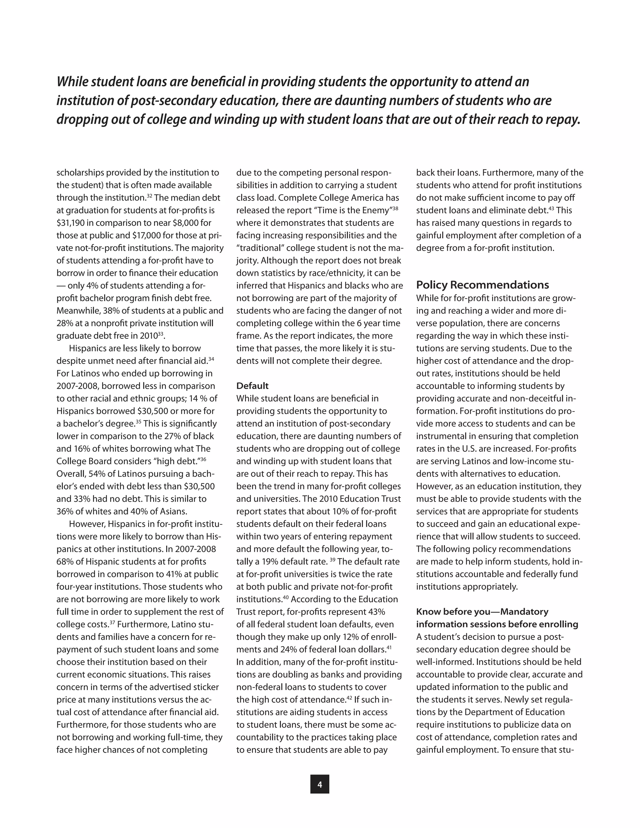 4
due to the competing personal respon-
sibilities in addition to carrying a student
class load. Complete College America has
released the report “Time is the Enemy”38
where it demonstrates that students are
facing increasing responsibilities and the
“traditional” college student is not the ma-
jority. Although the report does not break
down statistics by race/ethnicity, it can be
inferred that Hispanics and blacks who are
not borrowing are part of the majority of
students who are facing the danger of not
completing college within the 6 year time
frame. As the report indicates, the more
time that passes, the more likely it is stu-
dents will not complete their degree.
Default
While student loans are beneficial in
providing students the opportunity to
attend an institution of post-secondary
education, there are daunting numbers of
students who are dropping out of college
and winding up with student loans that
are out of their reach to repay. This has
been the trend in many for-profit colleges
and universities. The 2010 Education Trust
report states that about 10% of for-profit
students default on their federal loans
within two years of entering repayment
and more default the following year, to-
tally a 19% default rate. 39
The default rate
at for-profit universities is twice the rate
at both public and private not-for-profit
institutions.40
According to the Education
Trust report, for-profits represent 43%
of all federal student loan defaults, even
though they make up only 12% of enroll-
ments and 24% of federal loan dollars.41
In addition, many of the for-profit institu-
tions are doubling as banks and providing
non-federal loans to students to cover
the high cost of attendance.42
If such in-
stitutions are aiding students in access
to student loans, there must be some ac-
countability to the practices taking place
to ensure that students are able to pay
back their loans. Furthermore, many of the
students who attend for profit institutions
do not make sufficient income to pay off
student loans and eliminate debt.43
This
has raised many questions in regards to
gainful employment after completion of a
degree from a for-profit institution.
Policy Recommendations
While for for-profit institutions are grow-
ing and reaching a wider and more di-
verse population, there are concerns
regarding the way in which these insti-
tutions are serving students. Due to the
higher cost of attendance and the drop-
out rates, institutions should be held
accountable to informing students by
providing accurate and non-deceitful in-
formation. For-profit institutions do pro-
vide more access to students and can be
instrumental in ensuring that completion
rates in the U.S. are increased. For-profits
are serving Latinos and low-income stu-
dents with alternatives to education.
However, as an education institution, they
must be able to provide students with the
services that are appropriate for students
to succeed and gain an educational expe-
rience that will allow students to succeed.
The following policy recommendations
are made to help inform students, hold in-
stitutions accountable and federally fund
institutions appropriately.
Know before you—Mandatory
information sessions before enrolling
A student’s decision to pursue a post-
secondary education degree should be
well-informed. Institutions should be held
accountable to provide clear, accurate and
updated information to the public and
the students it serves. Newly set regula-
tions by the Department of Education
require institutions to publicize data on
cost of attendance, completion rates and
gainful employment. To ensure that stu-
scholarships provided by the institution to
the student) that is often made available
through the institution.32
The median debt
at graduation for students at for-profits is
$31,190 in comparison to near $8,000 for
those at public and $17,000 for those at pri-
vate not-for-profit institutions. The majority
of students attending a for-profit have to
borrow in order to finance their education
— only 4% of students attending a for-
profit bachelor program finish debt free.
Meanwhile, 38% of students at a public and
28% at a nonprofit private institution will
graduate debt free in 201033
.
Hispanics are less likely to borrow
despite unmet need after financial aid.34
For Latinos who ended up borrowing in
2007-2008, borrowed less in comparison
to other racial and ethnic groups; 14 % of
Hispanics borrowed $30,500 or more for
a bachelor’s degree.35
This is significantly
lower in comparison to the 27% of black
and 16% of whites borrowing what The
College Board considers “high debt.”36
Overall, 54% of Latinos pursuing a bach-
elor’s ended with debt less than $30,500
and 33% had no debt. This is similar to
36% of whites and 40% of Asians.
However, Hispanics in for-profit institu-
tions were more likely to borrow than His-
panics at other institutions. In 2007-2008
68% of Hispanic students at for profits
borrowed in comparison to 41% at public
four-year institutions. Those students who
are not borrowing are more likely to work
full time in order to supplement the rest of
college costs.37
Furthermore, Latino stu-
dents and families have a concern for re-
payment of such student loans and some
choose their institution based on their
current economic situations. This raises
concern in terms of the advertised sticker
price at many institutions versus the ac-
tual cost of attendance after financial aid.
Furthermore, for those students who are
not borrowing and working full-time, they
face higher chances of not completing
While student loans are beneficial in providing students the opportunity to attend an
institution of post-secondary education, there are daunting numbers of students who are
dropping out of college and winding up with student loans that are out of their reach to repay.
 