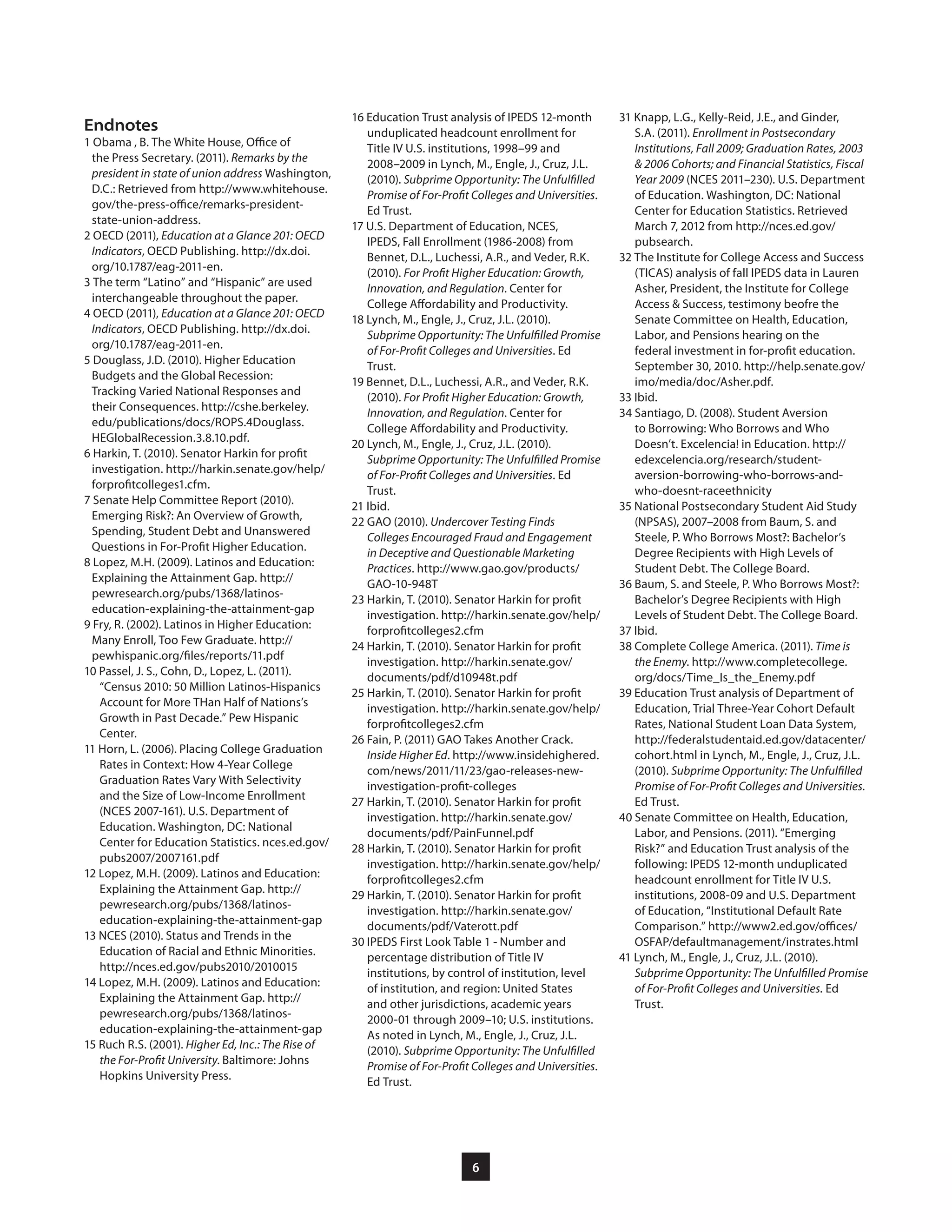 6
31 Knapp, L.G., Kelly-Reid, J.E., and Ginder,
S.A. (2011). Enrollment in Postsecondary
Institutions, Fall 2009; Graduation Rates, 2003
& 2006 Cohorts; and Financial Statistics, Fiscal
Year 2009 (NCES 2011–230). U.S. Department
of Education. Washington, DC: National
Center for Education Statistics. Retrieved
March 7, 2012 from http://nces.ed.gov/
pubsearch.
32 The Institute for College Access and Success
(TICAS) analysis of fall IPEDS data in Lauren
Asher, President, the Institute for College
Access & Success, testimony beofre the
Senate Committee on Health, Education,
Labor, and Pensions hearing on the
federal investment in for-profit education.
September 30, 2010. http://help.senate.gov/
imo/media/doc/Asher.pdf.
33 Ibid.
34 Santiago, D. (2008). Student Aversion
to Borrowing: Who Borrows and Who
Doesn’t. Excelencia! in Education. http://
edexcelencia.org/research/student-
aversion-borrowing-who-borrows-and-
who-doesnt-raceethnicity
35 National Postsecondary Student Aid Study
(NPSAS), 2007–2008 from Baum, S. and
Steele, P. Who Borrows Most?: Bachelor’s
Degree Recipients with High Levels of
Student Debt. The College Board.
36 Baum, S. and Steele, P. Who Borrows Most?:
Bachelor’s Degree Recipients with High
Levels of Student Debt. The College Board.
37 Ibid.
38 Complete College America. (2011). Time is
the Enemy. http://www.completecollege.
org/docs/Time_Is_the_Enemy.pdf
39 Education Trust analysis of Department of
Education, Trial Three-Year Cohort Default
Rates, National Student Loan Data System,
http://federalstudentaid.ed.gov/datacenter/
cohort.html in Lynch, M., Engle, J., Cruz, J.L.
(2010). Subprime Opportunity: The Unfulfilled
Promise of For-Profit Colleges and Universities.
Ed Trust.
40 Senate Committee on Health, Education,
Labor, and Pensions. (2011). “Emerging
Risk?” and Education Trust analysis of the
following: IPEDS 12-month unduplicated
headcount enrollment for Title IV U.S.
institutions, 2008-09 and U.S. Department
of Education, “Institutional Default Rate
Comparison.” http://www2.ed.gov/offices/
OSFAP/defaultmanagement/instrates.html
41 Lynch, M., Engle, J., Cruz, J.L. (2010).
Subprime Opportunity: The Unfulfilled Promise
of For-Profit Colleges and Universities. Ed
Trust.
16 Education Trust analysis of IPEDS 12-month
unduplicated headcount enrollment for
Title IV U.S. institutions, 1998–99 and
2008–2009 in Lynch, M., Engle, J., Cruz, J.L.
(2010). Subprime Opportunity: The Unfulfilled
Promise of For-Profit Colleges and Universities.
Ed Trust.
17 U.S. Department of Education, NCES,
IPEDS, Fall Enrollment (1986-2008) from
Bennet, D.L., Luchessi, A.R., and Veder, R.K.
(2010). For Profit Higher Education: Growth,
Innovation, and Regulation. Center for
College Affordability and Productivity.
18 Lynch, M., Engle, J., Cruz, J.L. (2010).
Subprime Opportunity: The Unfulfilled Promise
of For-Profit Colleges and Universities. Ed
Trust.
19 Bennet, D.L., Luchessi, A.R., and Veder, R.K.
(2010). For Profit Higher Education: Growth,
Innovation, and Regulation. Center for
College Affordability and Productivity.
20 Lynch, M., Engle, J., Cruz, J.L. (2010).
Subprime Opportunity: The Unfulfilled Promise
of For-Profit Colleges and Universities. Ed
Trust.
21 Ibid.
22 GAO (2010). Undercover Testing Finds
Colleges Encouraged Fraud and Engagement
in Deceptive and Questionable Marketing
Practices. http://www.gao.gov/products/
GAO-10-948T
23 Harkin, T. (2010). Senator Harkin for profit
investigation. http://harkin.senate.gov/help/
forprofitcolleges2.cfm
24 Harkin, T. (2010). Senator Harkin for profit
investigation. http://harkin.senate.gov/
documents/pdf/d10948t.pdf
25 Harkin, T. (2010). Senator Harkin for profit
investigation. http://harkin.senate.gov/help/
forprofitcolleges2.cfm
26 Fain, P. (2011) GAO Takes Another Crack.
Inside Higher Ed. http://www.insidehighered.
com/news/2011/11/23/gao-releases-new-
investigation-profit-colleges
27 Harkin, T. (2010). Senator Harkin for profit
investigation. http://harkin.senate.gov/
documents/pdf/PainFunnel.pdf
28 Harkin, T. (2010). Senator Harkin for profit
investigation. http://harkin.senate.gov/help/
forprofitcolleges2.cfm
29 Harkin, T. (2010). Senator Harkin for profit
investigation. http://harkin.senate.gov/
documents/pdf/Vaterott.pdf
30 IPEDS First Look Table 1 - Number and
percentage distribution of Title IV
institutions, by control of institution, level
of institution, and region: United States
and other jurisdictions, academic years
2000-01 through 2009–10; U.S. institutions.
As noted in Lynch, M., Engle, J., Cruz, J.L.
(2010). Subprime Opportunity: The Unfulfilled
Promise of For-Profit Colleges and Universities.
Ed Trust.
Endnotes
1 Obama , B. The White House, Office of
the Press Secretary. (2011). Remarks by the
president in state of union address Washington,
D.C.: Retrieved from http://www.whitehouse.
gov/the-press-office/remarks-president-
state-union-address.
2 OECD (2011), Education at a Glance 201: OECD
Indicators, OECD Publishing. http://dx.doi.
org/10.1787/eag-2011-en.
3 The term “Latino” and “Hispanic” are used
interchangeable throughout the paper.
4 OECD (2011), Education at a Glance 201: OECD
Indicators, OECD Publishing. http://dx.doi.
org/10.1787/eag-2011-en.
5 Douglass, J.D. (2010). Higher Education
Budgets and the Global Recession:
Tracking Varied National Responses and
their Consequences. http://cshe.berkeley.
edu/publications/docs/ROPS.4Douglass.
HEGlobalRecession.3.8.10.pdf.
6 Harkin, T. (2010). Senator Harkin for profit
investigation. http://harkin.senate.gov/help/
forprofitcolleges1.cfm.
7 Senate Help Committee Report (2010).
Emerging Risk?: An Overview of Growth,
Spending, Student Debt and Unanswered
Questions in For-Profit Higher Education.
8 Lopez, M.H. (2009). Latinos and Education:
Explaining the Attainment Gap. http://
pewresearch.org/pubs/1368/latinos-
education-explaining-the-attainment-gap
9 Fry, R. (2002). Latinos in Higher Education:
Many Enroll, Too Few Graduate. http://
pewhispanic.org/files/reports/11.pdf
10 Passel, J. S., Cohn, D., Lopez, L. (2011).
“Census 2010: 50 Million Latinos-Hispanics
Account for More THan Half of Nations’s
Growth in Past Decade.” Pew Hispanic
Center.
11 Horn, L. (2006). Placing College Graduation
Rates in Context: How 4-Year College
Graduation Rates Vary With Selectivity
and the Size of Low-Income Enrollment
(NCES 2007-161). U.S. Department of
Education. Washington, DC: National
Center for Education Statistics. nces.ed.gov/
pubs2007/2007161.pdf
12 Lopez, M.H. (2009). Latinos and Education:
Explaining the Attainment Gap. http://
pewresearch.org/pubs/1368/latinos-
education-explaining-the-attainment-gap
13 NCES (2010). Status and Trends in the
Education of Racial and Ethnic Minorities.
http://nces.ed.gov/pubs2010/2010015
14 Lopez, M.H. (2009). Latinos and Education:
Explaining the Attainment Gap. http://
pewresearch.org/pubs/1368/latinos-
education-explaining-the-attainment-gap
15 Ruch R.S. (2001). Higher Ed, Inc.: The Rise of
the For-Profit University. Baltimore: Johns
Hopkins University Press.
 