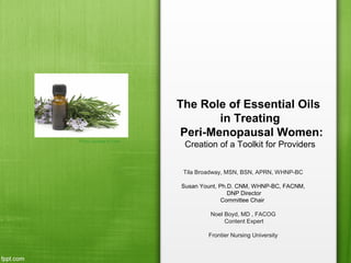 The Role of Essential Oils
in Treating
Peri-Menopausal Women:
Creation of a Toolkit for Providers
Tila Broadway, MSN, BSN, APRN, WHNP-BC
Susan Yount, Ph.D. CNM, WHNP-BC, FACNM,
DNP Director
Committee Chair
Noel Boyd, MD , FACOG
Content Expert
Frontier Nursing University
Photo courtesy of Flickr
 