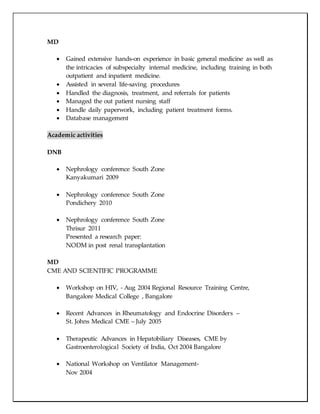 MD
 Gained extensive hands-on experience in basic general medicine as well as
the intricacies of subspecialty internal medicine, including training in both
outpatient and inpatient medicine.
 Assisted in several life-saving procedures
 Handled the diagnosis, treatment, and referrals for patients
 Managed the out patient nursing staff
 Handle daily paperwork, including patient treatment forms.
 Database management
Academic activities
DNB
 Nephrology conference South Zone
Kanyakumari 2009
 Nephrology conference South Zone
Pondichery 2010
 Nephrology conference South Zone
Thrisur 2011
Presented a research paper:
NODM in post renal transplantation
MD
CME AND SCIENTIFIC PROGRAMME
 Workshop on HIV, - Aug 2004 Regional Resource Training Centre,
Bangalore Medical College , Bangalore
 Recent Advances in Rheumatology and Endocrine Disorders –
St. Johns Medical CME – July 2005
 Therapeutic Advances in Hepatobiliary Diseases, CME by
Gastroenterological Society of India, Oct 2004 Bangalore
 National Workshop on Ventilator Management-
Nov 2004
 