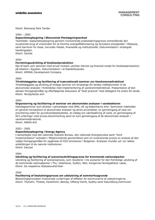 seidelin associates
10/14 CV, CHRISTIAN SEIDELIN
Klient: Bioenergi Park Tønder
2004 – 2005
Kapacitetsopbygning i Økonomisk Planlægningsenhed
Teamleder. Kapacitetsopbygning gennem involverende praksislæringsproces omhandlende den
nuværende brug af virkemidler for at fremme energieffektivisering og fornybare energikilder i Malaysia,
samt barrierer for disse, herunder fiskale, finansielle og institutionelle. Dokumentation i strategisk
handlingsplan.
Klient: Danida
2004
Forretningsudvikling af biodieselproduktion
Del af team som sammen med privat investor udvikler teknisk og finansiel model for biodieselproduktion
på lokation i Egypten. Dokumentation i et feasibilitystudie.
Klient: AMIRAL Development Company
2004
Tilrettelæggelse og facilitering af tværnationalt seminar om Vandrammedirektivet
Tilrettelæggelse og afvikling af endags seminar om forskellige EU-landes indfaldsvinkler til de
økonomiske analyser i forbindelse med implementering af vandrammedirektivet. Præsentation af den
danske fremgangsmåde og efterfølgende diskussion af ”best practice” med deltagere fra andre EU-lande.
Klient: Nordjyllands amt
2004
Organisering og facilitering af seminar om økonomiske analyser i vandsektoren
Halvdagsseminar som afvikles i samarbejde med DMU, KE og Københavns Amt. Seminaret indeholder
en generel introduktion til økonomiske analyser og deres anvendelse, en gennemgang af case om
prioritering inden for grundvandsbeskyttelse, et indlæg om værdisætning af vand, en gennemgang af
KE's erfaringer med proces benchmarking samt en kort gennemgang af de økonomiske analyser i
vandrammedirektivet.
Klient: NIRAS A/S
2003 - 2005
Kapacitetsopbygning i Energy Agency
I samarbejde med det nationale Statistik Bureau, den nationale Energistyrelse samt ”Joint
Implementation”-enheden i Miljøministeriet gennemføres som en involverende proces en analyse af den
valgte fremgangsmåde for opgørelse af CO2-emissioner i Bulgarien. Analysen munder ud i en række
anbefalinger til de nævnte institutioner.
Klient: Dancee
2004
Udvikling og facilitering af scenarieudviklingsproces for kommende nationalparker
Udvikling og facilitering af scenarieproces, som resulterer i tre scenarier for den fremtidige udvikling af
de kommende nationalparker i Thy, Vadehavet, Sydfyn, Møn, Kongernes Nordsjælland, Læsø.
Klient: De respektive Statsskovdistrikter
2004
Facilitering af beslutningsproces om udstykning af sommerhusgrunde
Beslutningsprocessen involverede vurderinger af effekter for kommunerne af udstykningerne.
Klient: Thyholm, Thisted, Hanstholm, Børkop, Ulfborg-Vemb, Sydthy samt Kalundborg kommuner
 
