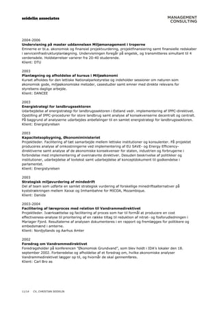 seidelin associates
11/14 CV, CHRISTIAN SEIDELIN
2004-2006
Undervisning på master uddannelsen Miljømanagement i troperne
Emnerne er bl.a. økonomisk og finansiel projektvurdering, projektfinansiering samt finansielle redskaber
i serviceinfrastrukturplanlægning. Undervisningen foregår på engelsk, og transmitteres simultant til 4
verdensdele. Holdstørrelser varierer fra 20-40 studerende.
Klient: DTU
2003
Planlægning og afholdelse af kursus i Miljøøkonomi
Kurset afholdes for den lettiske Nationalparkstyrelse og indeholder sessioner om naturen som
økonomisk gode, miljøøkonomiske metoder, casestudier samt emner med direkte relevans for
styrelsens daglige arbejde.
Klient: DANCEE
2003
Energistrategi for landbrugssektoren
Udarbejdelse af energistrategi for landbrugssektoren i Estland vedr. implementering af IPPC-direktivet.
Opstilling af IPPC-procedurer for store landbrug samt analyse af konsekvenserne decentralt og centralt.
På baggrund af analyserne udarbejdes anbefalinger til en samlet energistrategi for landbrugssektoren.
Klient: Energistyrelsen
2003
Kapacitetsopbygning, Økonomiministeriet
Projektleder. Facilitering af tæt samarbejde mellem lettiske institutioner og konsulenter. På projektet
produceres analyse af omkostningerne ved implementering af EU SAVE- og Energy Efficiency-
direktiverne samt analyse af de økonomiske konsekvenser for staten, industrien og forbrugerne i
forbindelse med implementering af ovennævnte direktiver. Desuden beskrivelse af politikker og
institutioner, udarbejdelse af lovtekst samt udarbejdelse af konceptdokument til godkendelse i
parlamentet.
Klient: Energistyrelsen
2003
Strategisk miljøvurdering af mindedrift
Del af team som udførte en samlet strategisk vurdering af forskellige minedriftsalternativer på
kyststrækningen mellem Xaixai og Imhambahne for MICOA, Mozambique.
Klient: Danida
2003-2004
Facilitering af læreproces med relation til Vandrammedirektivet
Projektleder. Iværksættelse og facilitering af proces som har til formål at producere en cost
effectiveness-analyse til prioritering af en række tiltag til reduktion af nitrat- og fosforudledningen i
Mariager Fjord. Resultaterne af analysen dokumenteres i en rapport og fremlægges for politikere og
embedsmænd i amterne.
Klient: Nordjyllands og Aarhus Amter
2002
Foredrag om Vandrammedirektivet
Foredragsholder på konferencen ”Økonomisk Grundvand”, som blev holdt i IDA’s lokaler den 18.
september 2002. Forberedelse og afholdelse af et foredrag om, hvilke økonomiske analyser
Vandrammedirektivet lægger op til, og hvornår de skal gennemføres.
Klient: Carl Bro as
 