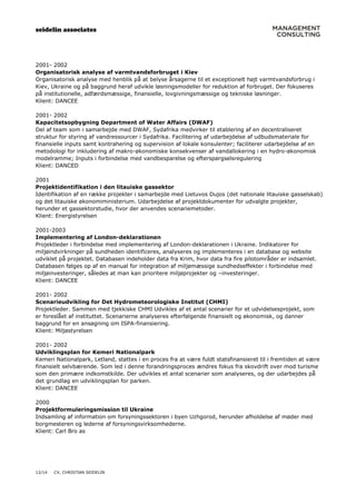 seidelin associates
12/14 CV, CHRISTIAN SEIDELIN
2001- 2002
Organisatorisk analyse af varmtvandsforbruget i Kiev
Organisatorisk analyse med henblik på at belyse årsagerne til et exceptionelt højt varmtvandsforbrug i
Kiev, Ukraine og på baggrund heraf udvikle løsningsmodeller for reduktion af forbruget. Der fokuseres
på institutionelle, adfærdsmæssige, finansielle, lovgivningsmæssige og tekniske løsninger.
Klient: DANCEE
2001- 2002
Kapacitetsopbygning Department of Water Affairs (DWAF)
Del af team som i samarbejde med DWAF, Sydafrika medvirker til etablering af en decentraliseret
struktur for styring af vandressourcer i Sydafrika. Facilitering af udarbejdelse af udbudsmateriale for
finansielle inputs samt kontrahering og supervision af lokale konsulenter; faciliterer udarbejdelse af en
metodologi for inkludering af makro-økonomiske konsekvenser af vandallokering i en hydro-økonomisk
modelramme; Inputs i forbindelse med vandbesparelse og efterspørgselsregulering
Klient: DANCED
2001
Projektidentifikation i den litauiske gassektor
Identifikation af en række projekter i samarbejde med Lietuvos Dujos (det nationale litauiske gasselskab)
og det litauiske økonomiministerium. Udarbejdelse af projektdokumenter for udvalgte projekter,
herunder et gassektorstudie, hvor der anvendes scenariemetoder.
Klient: Energistyrelsen
2001-2003
Implementering af London-deklarationen
Projektleder i forbindelse med implementering af London-deklarationen i Ukraine. Indikatorer for
miljøindvirkninger på sundheden identificeres, analyseres og implementeres i en database og website
udviklet på projektet. Databasen indeholder data fra Krim, hvor data fra fire pilotområder er indsamlet.
Databasen følges op af en manual for integration af miljømæssige sundhedseffekter i forbindelse med
miljøinvesteringer, således at man kan prioritere miljøprojekter og –investeringer.
Klient: DANCEE
2001- 2002
Scenarieudvikling for Det Hydrometeorologiske Institut (CHMI)
Projektleder. Sammen med tjekkiske CHMI Udvikles af et antal scenarier for et udvidelsesprojekt, som
er foreslået af instituttet. Scenarierne analyseres efterfølgende finansielt og økonomisk, og danner
baggrund for en ansøgning om ISPA-finansiering.
Klient: Miljøstyrelsen
2001- 2002
Udviklingsplan for Kemeri Nationalpark
Kemeri Nationalpark, Letland, støttes i en proces fra at være fuldt statsfinansieret til i fremtiden at være
finansielt selvbærende. Som led i denne forandringsproces ændres fokus fra skovdrift over mod turisme
som den primære indkomstkilde. Der udvikles et antal scenarier som analyseres, og der udarbejdes på
det grundlag en udviklingsplan for parken.
Klient: DANCEE
2000
Projektformuleringsmission til Ukraine
Indsamling af information om forsyningssektoren i byen Uzhgorod, herunder afholdelse af møder med
borgmesteren og lederne af forsyningsvirksomhederne.
Klient: Carl Bro as
 