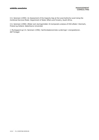 seidelin associates
14/14 CV, CHRISTIAN SEIDELIN
C.S. Sørensen (1999): An Assessment of the Capacity Gap at the Local Authority Level Using the
Combined Services Model. Department of Water Affairs and Forestry, South Africa.
C.S. Sørensen (1998): Aftaler som styringsmiddel. En komparativ analyse af CO2-aftaler i Danmark,
Finland og Holland. Københavns Universitet
J. Munksgaard og C.S. Sørensen (1996): Samfundsøkonomiske vurderinger i energisektoren.
AKF Forlaget
 