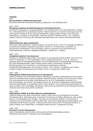 seidelin associates
2/14 CV, CHRISTIAN SEIDELIN
KARRIERE
2015 –
Ejer og direktør, seidelin associates ApS
Konsulentvirksomhed med fokus på ledelse og organisation i den offentlige sektor
2012 – 2015
Managing Consultant, Rambøll Management Consulting Attractor
Ansvarlig for organisations- og ledelsesprojekter i den statslige sektor samt lederuddannelser. Arbejder
bl.a. med ledelsesreform og leadership pipeline i Socialministeriet og en større forandringsproces med
social kapital i Ministeriet for By, Bolig og Landdistrikter. Begge projekter bygger i vidt omfang på
aktionslæring i netværker af kontorchefer. Underviser på flere af Attractors kurser, bl.a. Systemisk
Ledelse, Coaching certificering, Den offentlige lederuddannelse, samt diverse proceskonsulentforløb.
2010-2012
Uddannelseschef, Køge handelsskole
Ansvarlig for efteruddannelser i ledelse på diplom, AU og AMU niveau, samt for at opbygge tværgående
konsulentenhed indenfor organisation og ledelse. Chef for ca. 40 undervisere, konsulenter og
administrative medarbejdere. Fokus på strategi, udvikling, organisering og implementering af
uddannelsesforløb. Underviser sideløbende på Diplom i Ledelse, bl.a. i strategi.
2008 – 2010
Arbejdsmarkedschef, Faxe Kommune
Ansvarlig for arbejdsmarkedsområdet, som tidligere var selvstændigt direktørområde i Faxe kommune.
Chef for 5 afdelinger, ca. 100 medarbejdere og en bruttoomsætning på ca. 1 mia. kr. Ansvar for
strategisk ledelse af beskæftigelsesindsatsen, og for strategiprocesser med Beskæftigelsesudvalget og
det Lokale Beskæftigelsesråd. Udøver ledelse gennem ledere. Gennemfører omfattende
forandringsprojekt, som med afsæt i en Anerkendende Undersøgelse indeholder
kompetenceudviklingsprogram; formulering af mission, vision, værdier; tværgående Lean projekt;
indsatser til øget serviceorientering af området. Alt led i en opbygning af fælles kultur.
2006 - 2008
Afdelingschef, NIRAS Konsulenterne A/S, Management
Ledelse af afdeling med forretningsområderne Organisation og ledelse, Samfundsøkonomiske analyser,
samt Kommunaløkonomisk analyse og nøgletal. Resultatansvarlig. Ansvarlig for formulering af strategi,
mål, samt eksekvering af strategi. Personaleansvar for op til 25 medarbejdere. Ansvarlig for to
virksomhedsopkøb, og tovholder i forbindelse med det ene. Ansvarlig for afdelingens projektportefølje.
Fokus på projektledelse. Er projektleder på flere større projekter. Som chefkonsulent gennemføres en
række projekter med hovedvægten på analyse, undervisning, procesfacilitering og foredragsvirksomhed.
Underviser på masterniveau på DTU og KVL/KU.
2003 - 2006
Afdelingschef, NIRAS A/S, Miljø, Økonomi og Management
Ledelse af afdeling med erfarne konsulenter indenfor miljø, økonomi og management med stærkt
internationalt fokus. Resultatansvarlig. Ansvarlig for formulering af strategi, eksekvering, salg, kvalitet,
samt for 15 medarbejdere som arbejder i Danmark og internationalt. Arbejder med elementer af
systemisk teori og gennemfører coaching uddannelse. Ansvarlig for afdelingens projektportefølje, og er
projektleder på flere større projekter. Underviser på masterniveau på DTU. Endelig gennemføres en
række projekter som chefkonsulent, i krydsfeltet mellem økonomi, management og miljø.
1998 - 2003
Konsulent, Carl Bro Management
Leder af tværgående solution center med fokus på samfundsvidenskabelige analyser.
Projektleder og konsulent i forbindelse med analyseopgaver.
 