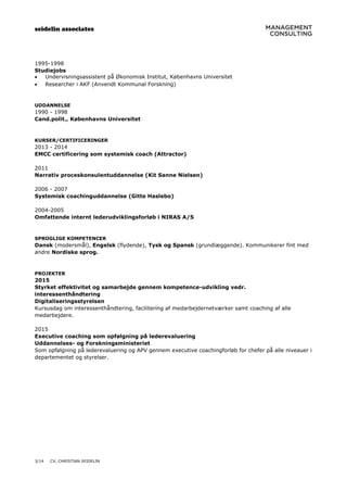 seidelin associates
3/14 CV, CHRISTIAN SEIDELIN
1995-1998
Studiejobs
 Undervisningsassistent på Økonomisk Institut, Københavns Universitet
 Researcher i AKF (Anvendt Kommunal Forskning)
UDDANNELSE
1990 - 1998
Cand.polit., Københavns Universitet
KURSER/CERTIFICERINGER
2013 - 2014
EMCC certificering som systemisk coach (Attractor)
2011
Narrativ proceskonsulentuddannelse (Kit Sanne Nielsen)
2006 - 2007
Systemisk coachinguddannelse (Gitte Haslebo)
2004-2005
Omfattende internt lederudviklingsforløb i NIRAS A/S
SPROGLIGE KOMPETENCER
Dansk (modersmål), Engelsk (flydende), Tysk og Spansk (grundlæggende). Kommunikerer fint med
andre Nordiske sprog.
PROJEKTER
2015
Styrket effektivitet og samarbejde gennem kompetence-udvikling vedr.
interessenthåndtering
Digitaliseringsstyrelsen
Kursusdag om interessenthåndtering, facilitering af medarbejdernetværker samt coaching af alle
medarbejdere.
2015
Executive coaching som opfølgning på lederevaluering
Uddannelses- og Forskningsministeriet
Som opfølgning på lederevaluering og APV gennem executive coachingforløb for chefer på alle niveauer i
departementet og styrelser.
 