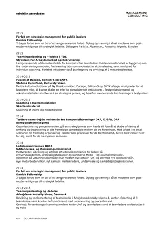 seidelin associates
4/14 CV, CHRISTIAN SEIDELIN
2015
Forløb om strategic managment for public leaders
Danida Fellowship
2 dages forløb som er del af et længerevarende forløb. Oplæg og træning i såvel moderne som post-
moderne tilgange til strategisk ledelse. Deltagere fra bl.a. Afganistan, Palestina, Nigeria, Etiopien
2015
Teamorganisering og –ledelse i TOC
Styrelsen For Arbejdsmarked og Rekruttering
Længerevarende uddannelsesforløb for kontorets fire teamledere. Uddannelsesforløbet er bygget op om
fire undervisningsmoduler, fire learning labs som understøtter aktionslæring, samt mulighed for
individuel coaching. Forløbet inkluderer også planlægning og afvikling af 2 medarbejderdage.
2014-2015
Fusion af Dacapo, Edition-S og SNYK
Statens Kunstfond, Kulturstyrelsen
De tre kulturinstitutioner på Ny Musik området, Dacapo, Edition-S og SNYK afsøger muligheder for at
fusionere mhp. at kunne skabe en eller to konsoliderede institutioner. Bestyrelsesformænd og
sekretariatschefer involveres i en strategisk proces, og herefter involveres de tre foreningers bestyrelser.
2014-2015
Coaching i Skatteministeriet
Skatteministeriet
Coaching af ledere og medarbejdere
2014
Tættere samarbejde mellem de tre komponistforeninger DKF, DJBFA, DPA
Komponistforeningerne
Organisations- og proceskonsulent på en strategiproces som havde til formål at skabe afklaring af
omfang og organisering af det fremtidige samarbejde mellem de tre foreninger. Med afsæt i et antal
scenarier for fremtidig organisering faciliteredes processer for de tre formænd, de tre bestyrelser hver
for sig, samt for de bestyrelser sammen.
2014
Ledelseskonference OK13
Uddannelses- og Forskningsministeriet
Medvirkede i udvikling og afholde af ledelseskonference for ledere på
erhvervsakademier, professionshøjskoler og Danmarks Medie – og Journalisthøjskole.
Reformer på uddannelsesområdet har medført nye aftaler (OK) og dermed nye ledelsesvilkår,
nye medarbejdervilkår, nyt samspil mellem ledere, undervisere og samarbejdsorganisationen.
2014
Forløb om strategic managment for public leaders
Danida Fellowship
2 dages forløb som er del af et længerevarende forløb. Oplæg og træning i såvel moderne som post-
moderne tilgange til strategisk ledelse.
2013-2014
Teamorganisering og -ledelse
Arbejdsmarkedsstyrelsen, Danmark
Udvikling og implementering af teamledelse i Arbejdsmarkedsstyrelsens 4. kontor. Coaching af 3
teamledere samt kontorchef kombineret med undervisning og procesbistand.
Gevinst: Forventningsafstemning mellem kontorchef og teamledere samt at teamledere understøttes i
ny rolle
 