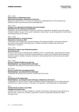 seidelin associates
5/14 CV, CHRISTIAN SEIDELIN
2013 - 2014
Organisering i medledende teams
Økonomiforvaltningen, Københavns Kommune
Københavns Ejendomme er i en proces fra organisering i afdelingsstruktur til teamorganisering.
Opdeling af teams og facilitering af teamudviklingsproces.
2013 - 2015
Ledelses- og organisationsudvikling med social kapital
Ministeriet for By, Bolig og Landdistrikter
Projektleder og konsulent på større projekt om udvikling af organisation og ledelse med social kapital.
Projektet strækker sig over et år, og har omfattende undervisnings- og udviklingsforløb for kontorchefer,
samarbejdsudvalg og HR funktion
2013 – 2015
Udviklingsforløb for ressourceteams
Københavns Kommune, BUF
I forbindelse med omlægning af inklusionsindsatsen på institutionsområdet, organiseres indsatsen i
decentrale ressourceteams på klyngeniveau. Forløbet understøtter etablering og udvikling af
ledergrupper i klyngerne.
2013 - 2015
Udvikling af ledelse med leadership pipeline
Socialministeriet
Konsulent med ansvar to ledernetværker bestående af hver 12 kontorchefer. Ledernetværkerne spiller
en central rolle i forholdt til udvikling af lederkompetencer i relation til de identificerede kompetencer i
leadership pipeline modellen. Desuden ansvarlig for aktionslæringsforløb med fokus på social kapital i
Ankestyrelsen.
2013 - 2014
Kursus i kollegial feedback og sparring
Beskæftigelses- og integrationsforvaltningen
Projektleder på udvikling og implementering af kurset
2013-2015
Kursus i facilitering af gruppeprocesser
Beskæftigelses- og integrationsforvaltningen
Projektleder på udvikling og ansvarlig for implementering af kurset
2013
Facilitering af læringsgrupper
Beskæftigelses- og Integrationsforvaltningen, Københavns Kommune
I forlængelse af Train-the-trainer forløbet iværksættes lokale læringsgrupper på de enkelte jobcentre.
Facilitering af en række seminarer i forbindelse med opstarten, med ledergruppe og medarbejdere
2013
Anerkendende samtaler med effekt
Arbejdsmarkedsstyrelsen
Formålet med kurset er at træne deltagerne i samtaler med borgere, så borgerens egne løsninger og
idéer kommer i centrum for samtalen, og dermed er med til at understøtte samtalernes effekt i
retningen af job.
 