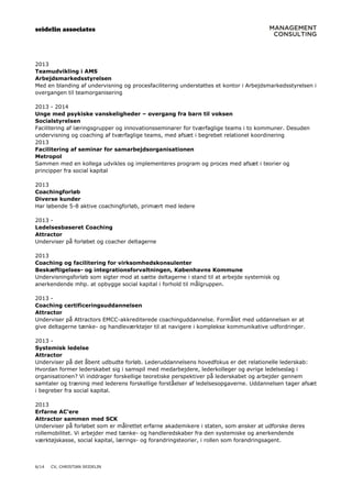 seidelin associates
6/14 CV, CHRISTIAN SEIDELIN
2013
Teamudvikling i AMS
Arbejdsmarkedsstyrelsen
Med en blanding af undervisning og procesfacilitering understøttes et kontor i Arbejdsmarkedsstyrelsen i
overgangen til teamorganisering
2013 - 2014
Unge med psykiske vanskeligheder – overgang fra barn til voksen
Socialstyrelsen
Facilitering af læringsgrupper og innovationsseminarer for tværfaglige teams i to kommuner. Desuden
undervisning og coaching af tværfaglige teams, med afsæt i begrebet relationel koordinering
2013
Facilitering af seminar for samarbejdsorganisationen
Metropol
Sammen med en kollega udvikles og implementeres program og proces med afsæt i teorier og
principper fra social kapital
2013
Coachingforløb
Diverse kunder
Har løbende 5-8 aktive coachingforløb, primært med ledere
2013 -
Ledelsesbaseret Coaching
Attractor
Underviser på forløbet og coacher deltagerne
2013
Coaching og facilitering for virksomhedskonsulenter
Beskæftigelses- og integrationsforvaltningen, Københavns Kommune
Undervisningsforløb som sigter mod at sætte deltagerne i stand til at arbejde systemisk og
anerkendende mhp. at opbygge social kapital i forhold til målgruppen.
2013 -
Coaching certificeringsuddannelsen
Attractor
Underviser på Attractors EMCC-akkrediterede coachinguddannelse. Formålet med uddannelsen er at
give deltagerne tænke- og handleværktøjer til at navigere i komplekse kommunikative udfordringer.
2013 -
Systemisk ledelse
Attractor
Underviser på det åbent udbudte forløb. Lederuddannelsens hovedfokus er det relationelle lederskab:
Hvordan former lederskabet sig i samspil med medarbejdere, lederkolleger og øvrige ledelseslag i
organisationen? Vi inddrager forskellige teoretiske perspektiver på lederskabet og arbejder gennem
samtaler og træning med lederens forskellige forståelser af ledelsesopgaverne. Uddannelsen tager afsæt
i begreber fra social kapital.
2013
Erfarne AC’ere
Attractor sammen med SCK
Underviser på forløbet som er målrettet erfarne akademikere i staten, som ønsker at udforske deres
rollemobilitet. Vi arbejder med tænke- og handleredskaber fra den systemiske og anerkendende
værktøjskasse, social kapital, lærings- og forandringsteorier, i rollen som forandringsagent.
 