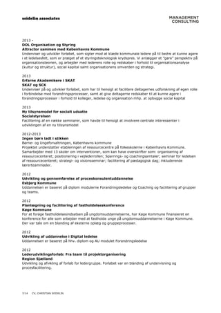 seidelin associates
7/14 CV, CHRISTIAN SEIDELIN
2013 -
DOL Organisation og Styring
Attractor sammen med Københavns Kommune
Underviser og udvikler forløbet, som sigter mod at klæde kommunale ledere på til bedre at kunne agere
i et ledelsesfelt, som er præget af et styringsteknologisk krydspres. Vi anlægger et ”gøre” perspektiv på
organisationsteorien, og arbejder med lederens rolle og redskaber i forhold til organisationsanalyse
(kultur og struktur), social kapital samt organisationens omverden og strategi.
2013
Erfarne Akademikere i SKAT
SKAT og SCK
Underviser på og udvikler forløbet, som har til hensigt at facilitere deltagernes udforskning af egen rolle
i forbindelse med forandringsprocesser, samt at give deltagerne redskaber til at kunne agere i
forandringsprocesser i forhold til kolleger, ledelse og organisation mhp. at opbygge social kapital
2013
Ny tilsynsmodel for socialt udsatte
Socialstyrelsen
Facilitering af en række seminarer, som havde til hensigt at involvere centrale interessenter i
udviklingen af en ny tilsynsmodel
2012-2013
Ingen børn ladt i stikken
Børne- og Ungeforvaltningen, Københavns kommune
Projektet understøtter etableringen af ressourcecentre på folkeskolerne i Københavns Kommune.
Samarbejder med 13 skoler om interventioner, som kan have overskrifter som: organisering af
ressourcecenteret; positionering i vejlederrollen; Sparrings- og coachingsamtaler; seminar for ledelsen
af ressourcecenteret; strategi- og visionsseminar; facilitering af pædagogisk dag; inkluderende
lærerteammøder.
2012
Udvikling og gennemførelse af proceskonsulentuddannelse
Esbjerg Kommune
Uddannelsen er baseret på diplom modulerne Forandringsledelse og Coaching og facilitering af grupper
og teams.
2012
Planlægning og facilitering af fastholdelseskonference
Køge Kommune
For at forøge fastholdelsesindsatsen på ungdomsuddannelserne, har Køge Kommune finansieret en
konference for alle som arbejder med at fastholde unge på ungdomsuddannelserne i Køge Kommune.
Der var tale om en blanding af eksterne oplæg og gruppeprocesser.
2012
Udvikling af uddannelse i Digital ledelse
Uddannelsen er baseret på hhv. diplom og AU modulet Forandringsledelse
2012
Lederudviklingsforløb: Fra team til projektorganisering
Region Sjælland
Udvikling og afvikling af forløb for ledergruppe. Forløbet var en blanding af undervisning og
procesfacilitering.
 