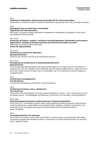 seidelin associates
8/14 CV, CHRISTIAN SEIDELIN
2012
Udvikling af uddannelse i Eksekvering og handlekraft for kommunale ledere
Uddannelsen er baseret på diplom modulerne Organisation og processer samt Det personlige lederskab.
2012
Pædagogisk dag om skole-hjem samarbejdet
Køge Kommune, Ellemarkskolen
Med afsæt i to eksterne oplæg iværksattes værdsættende undersøgelse af tilgangen til skole-hjem
samarbejdet på Ellemarkskolen
2011-2012
Underviser på Diplom i Ledelse i modulerne Forandringsledelse; Organisation og Processer;
Organisation, strategi og styring; Coaching og facilitering af grupper og teams
Målgruppen er primært kommunale ledere
Center for Diplomledelse
2011-2012
Facilitering af netværk for ejerledere
Ejerledernetværket
Facilitering af netværk med fokus på medarbejderudvikling.
2011-2012
Planlægning og facilitering af to fastholdelseskonferencer
Køge Kommune
For at forøge fastholdelsesindsatsen på ungdomsuddannelserne, har Køge Kommune finansieret en
konference for alle som arbejder med at fastholde unge på ungdomsuddannelserne i Køge Kommune.
Seminaret strakte sig over to dage med ca. 60 deltagere, og var en blanding af eksterne oplæg og
gruppeprocesser.
2011
Facilitering af strategiseminar
Frie Børnehaver
Involverende strategiproces med afsæt i kulturperspektivet.
2010
Facilitering af mission, vision, værdiproces
Faxe Kommune
I forbindelse med iværksættelse af Campus Haslev afholdtes en mission, vision, værdi proces for den
fremtidige campus. Tilrettelæggelse og facilitering af seminaret, som tog afsæt i kulturperspektivet.
2007-2008
Kapacitetsopbygning gennem implementering af Vandrammedirektivet
Del af team som i samarbejde med den lokale vandmyndighed og lokale konsulenter implementerer
vandrammedirektivet i vandområdet omkring Mesta-floden, Bulgarien. Projektet gennemføres som
praksislæring for at opbygge lokal kapacitet blandt embedsmænd og lokale konsulenter.
Klient: EuropeAid
2007
Fremtidsperspektiver for bioenergi
Del af team som sammen med kunden gennemfører et undervisnings- og procesforløb. Med afsæt i
konsulentens ekspertinput faciliteres kunden i konstruktion af mulige fremtidsscenarier for bioenergi
Klient: Statkraft, Norge
 