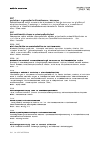 seidelin associates
9/14 CV, CHRISTIAN SEIDELIN
2007
Udvikling af procesdesign for klimatilpasning i kommuner
Delprojektleder på projekt som udarbejder procesdesign for hvordan kommuner kan arbejde med
klimatilpasningsplaner. Procesplanen er resultatet af en konkret afprøvning af procesdesigns til
planlægning af tiltag til at imødegå ekstremregnhændelser for Roskilde og Aalborg.
Klient: Miljøstyrelsen
2007
Proces til identifikation og prioritering af miljørisici
I samarbejde med de serbiske miljømyndigheder udvikles og iværksættes proces til identifikation og
prioritering af giftforurenede grunde i Serbien som følge af NATO bombardementet i 1999.
Klient: EuropeAid
2006 – 2007
Workshop facilitering, metodeudvikling og redaktørarbejde
Workshop facilitator, underviser i forbindelse med Aalborg kommunes deltagelse i Interreg IIIB-
projektet ”WaterCost”. Projektet omhandler bl.a. udvikling af metodologi til vandrammedirektiv relateret
CEA på grundvandsområdet. Endelig redaktør på en større publikation om projektets resultater.
Klient: Aalborg kommune
2006 - 2007
Ansvarlig for modul på masteruddannelse på Det Natur- og Biovidenskabelige Institut
Ansvarlig for tilrettelæggelse og undervisning på mastermodulet Economic Valuation Methods and Cost-
Benefit Analysis. Undervisningen foregår på engelsk, og der er ca. 15 studerende tilknyttet studiet.
Klient: KVL
2006
Udvikling af metode til vurdering af klimatilpasningstiltag
I forbindelse med et igangværende udredningsarbejde om det danske samfunds tilpasning til fremtidens
klima er formålet med dette projekt at udarbejde detaljeret samfundsøkonomisk metode til analyse af
klimatilpasningstiltag samt samfundsøkonomisk vurdering af en række konkrete klimatilpasningstiltag.
Der gennemføres samfundsøkonomiske vurderinger af tiltag inden for kloak, skovbrug,
sundhedsområdet, kystsikring samt vandmiljø (ådale).
Klient: Miljøstyrelsen
2006
Forretningsudvikling og -plan for bioethanol produktion
Del af team som faciliterer kundens forretningsudviklingsproces og dokumentaterer i forretningsplan.
Klient: Danish Biofuel Grenaa
2006
Foredrag om Vandrammedirektivet
Udarbejdelse og afholdelse af foredrag om Cost Effectiveness analyse i forbindelse med
Vandrammedirektivet på Vingsted konferencen
Klient: NIRAS A/S og ATV
2005
Foredrag om implementering af vandrammedirektivet
Foredrag om brugen af økonomiske metoder i forbindelse med implementering af vandrammedirektivet
ved tværnational workshop, Holland
Klient: Provinsje Fryslân
2005
Forretningsudvikling og -plan for biodiesel produktion
Del af team som faciliterer forretningsudvikling og dokumenterer i forretningsplan.
 