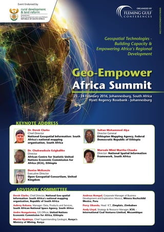 Organised by
Geospatial Technologies -
Building Capacity &
Empowering Africa‘s Regional
Development
www.fleminggulf.com
Geo-Empower
Africa Summit
23 - 24 February 2016, Johannesburg, South Africa
Hyatt Regency Rosebank - Johannesburg
Event Endorsed by
KEYNOTE ADDRESS
Dr. Derek Clarke
Chief Director
National Geospatial Information: South
Africa’s national mapping
organisation, South Africa
Dr. Chukwudozie Ezigbalike
Director
African Centre for Statistic United
Nations Economic Commission for
Africa (ECA), Ethiopia
Denise McKenzie
Executive Director
Open Geospatial Consortium, United
Kingdom
Sultan Mohammed Alya
Director General
Ethiopian Mapping Agency, Federal
Democratic Republic of Ethiopia
Maroale Mimi Martha Chauke
Director: National Spatial Information
Framework, South Africa
ADVISORY COMMITTEE
Derek Clarke, Chief Director, National Geo-spatial
Information: South Africa’s national mapping
organization, Republic of South Africa
Aubrey Kekana, Manager: Data, Products and Services,
South African National Space Agency, South Africa
Andre Nonguierma, GIS Officer, United Nations
Economic Commission for Africa, Ethiopia
Martin Nyakinye, Chief Superintending Geologist, Kenya’s
Ministry of Mining, Kenya
Andreas Rompel, Corporate Manager of Business
Development and Exploration Mexico, Minera Hochschild
Mexico, Peru
Percy Sibanda, Head ICT, Zimplats, Zimbabwe
Andy Lloyd, Strategy & Resource Manager, ICVL -
International Coal Ventures Limited, Mozambique
 