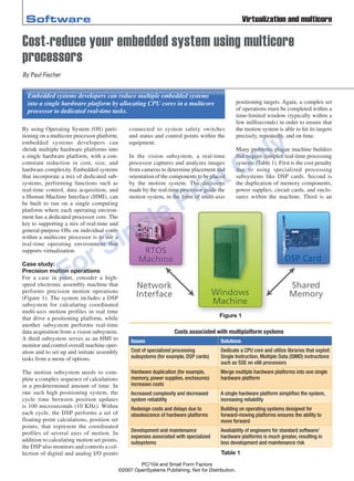 By using Operating System (OS) parti-
tioning on a multicore processor platform,
embedded systems developers can
shrink multiple hardware platforms into
a single hardware platform, with a con-
comitant reduction in cost, size, and
hardware complexity. Embedded systems
that incorporate a mix of dedicated sub-
systems, performing functions such as
real-time control, data acquisition, and
a Human Machine Interface (HMI), can
be built to run on a single computing
platform where each operating environ-
ment has a dedicated processor core. The
key to supporting a mix of real-time and
general-purpose OSs on individual cores
within a multicore processor is to use a
real-time operating environment that
supports virtualization.
Case study:
Precision motion operations
For a case in point, consider a high-
speed electronic assembly machine that
performs precision motion operations
(Figure 1). The system includes a DSP
subsystem for calculating coordinated
multi-axis motion profiles in real time
that drive a positioning platform, while
another subsystem performs real-time
data acquisition from a vision subsystem.
A third subsystem serves as an HMI to
monitor and control overall machine oper-
ation and to set up and initiate assembly
tasks from a menu of options.
The motion subsystem needs to com-
plete a complex sequence of calculations
in a predetermined amount of time. In
one such high positioning system, the
cycle time between position updates
is 100 microseconds (10 KHz). Within
each cycle, the DSP performs a set of
floating-point calculations, position set
points, that represent the coordinated
profiles of several axes of motion. In
addition to calculating motion set points,
the DSP also monitors and controls a col-
lection of digital and analog I/O points
connected to system safety switches
and status and control points within the
equipment.
In the vision subsystem, a real-time
processor captures and analyzes images
from cameras to determine placement and
orientation of the components to be placed
by the motion system. The decisions
made by the real-time processor guide the
motion system, in the form of multi-axis
positioning targets. Again, a complex set
of operations must be completed within a
time-limited window (typically within a
few milliseconds) in order to ensure that
the motion system is able to hit its targets
precisely, repeatedly, and on time.
Many problems plague machine builders
that require complex real-time processing
systems (Table 1). First is the cost penalty
due to using specialized processing
subsystems like DSP cards. Second is
the duplication of memory components,
power supplies, circuit cards, and enclo-
sures within the machine. Third is an
Embedded systems developers can reduce multiple embedded systems
into a single hardware platform by allocating CPU cores in a multicore
processor to dedicated real-time tasks.
Software Virtualization and multicore
Cost-reduce your embedded system using multicore
processors
By Paul Fischer
Figure 1
Windows
Machine
RTOS
Machine DSP Card
Network
Interface
Shared
Memory
Costs associated with multiplatform systems
Issues Solutions
Cost of specialized processing
subsystems (for example, DSP cards)
Dedicate a CPU core and utilize libraries that exploit
Single Instruction, Multiple Data (SIMD) instructions
such as SSE on x86 processors
Hardware duplication (for example,
memory, power supplies, enclosures)
increases costs
Merge multiple hardware platforms into one single
hardware platform
Increased complexity and decreased
system reliability
A single hardware platform simplifies the system,
increasing reliability
Redesign costs and delays due to
obsolescence of hardware platforms	
Building on operating systems designed for
forward-moving platforms ensures the ability to
move forward
Development and maintenance
expenses associated with specialized
subsystems
Availability of engineers for standard software/
hardware platforms is much greater, resulting in
less development and maintenance risk
Table 1
PC/104 and Small Form Factors
©2007 OpenSystems Publishing. Not for Distribution.
ForSinglePrintOnly
 