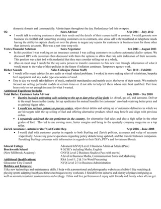 domestic domain and commercially. Admin input throughout the day. Redundancy led this to expire.
O2 Sales Advisor Sept 2011 – July 2012
• I would talk to existing customers about their needs and the details of their current tariff or contract. I would generate new
business via footfall and converting existing customers on to contracts, also cross sell with broadband an telephone needs
having the ability to explain clearly or over the phone to negate any repairs for customers or business team for those other
than domestic accounts. This was a part time temp role.
Vertex Financial Solutions Sales Negotiator Feb 2011 – August 2011
• In this position I was working on an insurance contract I was calling customers on a phone automated dialler system. We
discussed RPI with customers then discussed with them the options to allow that rate with indexation of their accounts.
This position was a test bed with prudential that they may consider rolling out as a whole.
• Also on most days I would be the top sales person to transfer customers to this new rate through information of what it
would mean to the value of their policies in the future if inflation continues. Temporary agency work.
Richer Sounds Sales Colleague (Xmas Staff) Nov 2010 – Feb2011
• I would offer sound advice for any audio or visual related problems. I worked in store making sales of televisions, bespoke
hi-fi equipment and any audio type accessories of need.
• Day to day we would take delivery of stock, replenish merchandise and mainly assist the buyer of their needs. We routinely
focused on selling particular models at certain times or if not able to help tell them whose next best qualified. Part time
hours only so not enough income for what I wanted.
Additional Experience includes
Total Butler, Customer Sales Advisor July 2008 – Dec 2010
• Dueties included answering calls relating to the up to date price of key fuels i.e. diesel, gas oil, and kerosene. Deliver
to the royal house in the county. Set up syndicates for mutual benefits for customers’ involved receiving better price and
us gaining bigger sales.
• I would use various systems to process orders, adjust direct debits and setting up of automatic deliveries in which we
are hit targets with the up selling of fuel and offering alternative products which may benefit and align with previous
orders.
• I repeatedly achieved the top performer in the country, for alternative fuel sales and also a high seller in the other
grades of fuel. This led to me earning more, better margins and being in the quarterly company magazine as a top
seller.
Zurich Assurance, Administrator/ Call Centre Rep Sept 2006 – June 2008
• Ι would deal with customer queries in regards to both Sterling and Zurich policies, payments and value of accounts
respectively. Answering generic questions regarding policy details being updated, and the transfer between companies.
Providing Sterling customers with information in regards to their ISA’s, PEP’s and Investment Bonds.
Gloscat College Advanced GNVQ Level 3 Business Admin & Media (Pass)
Brockworth School 9 GCSE’s including Maths, English
(Now Millbrook Academy) GNVQ Level 2 Business Studies (Pass with merits)
A level in Business Media, Communication Sales and Marketing
Additional Qualifications: RSA Level 1, 2 & 3 in Word Processing
Gloucester City Council NVQ Level 2/3 in Business Administration
Hobbies and Interests:
I like new technology and maintenance skills. I help with a promotional and photography website as a hobby I like watching &
playing sports adapting health and fitness techniques to my workouts. I find different cultures and history of places intriguing as
well as animals in natural environments and ecology. Films and live performances I enjoy with friends and family when all can get
 
