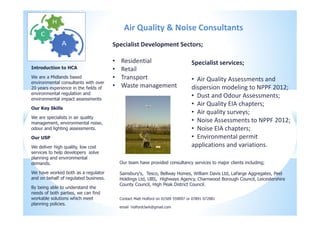 Introduction to HCA
We are a Midlands based
environmental consultants with over
20 years experience in the fields of
environmental regulation and
environmental impact assessments
Our Key Skills
We are specialists in air quality
management, environmental noise,
odour and lighting assessments.
Our USP
We deliver high quality, low cost
services to help developers solve
planning and environmental
demands.
We have worked both as a regulator
and on behalf of regulated business.
By being able to understand the
needs of both parties, we can find
workable solutions which meet
planning policies.
Our team have provided consultancy services to major clients including;
Sainsbury's, Tesco, Bellway Homes, William Davis Ltd, LaFarge Aggregates, Peel
Holdings Ltd, UBS, Highways Agency, Charnwood Borough Council, Leicestershire
County Council, High Peak District Council.
Specialist services;
• Air Quality Assessments and
dispersion modeling to NPPF 2012;
• Dust and Odour Assessments;
• Air Quality EIA chapters;
• Air quality surveys;
• Noise Assessments to NPPF 2012;
• Noise EIA chapters;
• Environmental permit
applications and variations.
Contact Matt Holford on 01509 559097 or 07891 072081
email holfordclark@gmail.com
Air Quality & Noise Consultants
Specialist Development Sectors;
• Residential
• Retail
• Transport
• Waste management
 