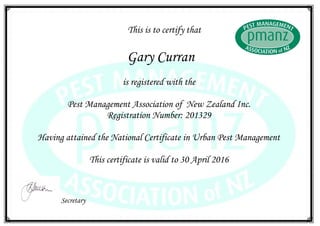 This is to certify that
Gary Curran
is registered with the
Pest Management Association of New Zealand Inc.
Registration Number: 201329
Having attained the National Certificate in Urban Pest Management
This certificate is valid to 30 April 2016
Secretary
 