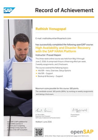 Record of Achievement
openSAP is SAP's platform for
open online courses. It
supports you in acquiring
knowledge on key topics for
success in the SAP ecosystem.
Maximum score possible for this course: 180 points.
Walldorf, June 2016
Dr. Bernd Welz
Executive Vice President
SAP Scale, Enablement & Transformation
Prasad Illapani
Instructor
has successfully completed the following openSAP course:
High Availability and Disaster Recovery
with the SAP HANA Platform
Instructor: Prasad Illapani
This three-week online course was held from May 4 through
June 2, 2016. It comprised 4 hours of learning eﬀort per week,
3 weekly assignments, and 1 ﬁnal exam.
The course covered the following topics:
HA/DR – Intro, Overview, Setup Options
HA/DR – Support
Backup & Recovery – Support
Rathish Venugopal
E-mail: vrathishkumhar@kaartech.com
The candidate scored 160 points (89%) by working on weekly assignments
and taking a final exam.
Verify online: https://open.sap.com/verify/xezir-pigug-socer-fahot-vumis
 