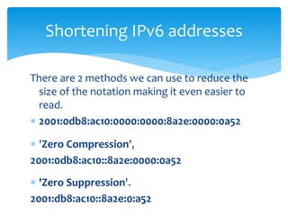 There are 2 methods we can use to reduce the
size of the notation making it even easier to
read.
 2001:0db8:ac10:0000:0000:8a2e:0000:0a52
 'Zero Compression',
2001:0db8:ac10::8a2e:0000:0a52
 'Zero Suppression'.
2001:db8:ac10::8a2e:0:a52
Shortening IPv6 addresses
10
 