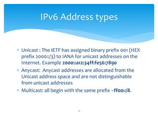  Unicast : The IETF has assigned binary prefix 001 (HEX
prefix 2000::/3) to IANA for unicast addresses on the
Internet. Example 2000::a12:34ff:fe56:7890
 Anycast: Anycast addresses are allocated from the
Unicast address space and are not distinguishable
from unicast addresses
 Multicast: all begin with the same prefix –ff00::/8.
IPv6 Address types
12
 