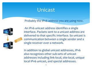 Unicast
13
Probably the IPv6 address you are using now.
An IPv6 unicast address identifies a single
interface. Packets sent to a unicast address are
delivered to that specific interface. So unicast is
communication between a single sender and a
single receiver over a network.
In addition to global unicast addresses, IPv6
also recognizes other sub-sets of unicast
addresses including link-local, site-local, unique
local IPv6 unicast, and special addresses.
 