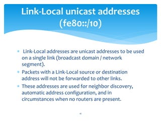  Link-Local addresses are unicast addresses to be used
on a single link (broadcast domain / network
segment).
 Packets with a Link-Local source or destination
address will not be forwarded to other links.
 These addresses are used for neighbor discovery,
automatic address configuration, and in
circumstances when no routers are present.
Link-Local unicast addresses
(fe80::/10)
16
 
