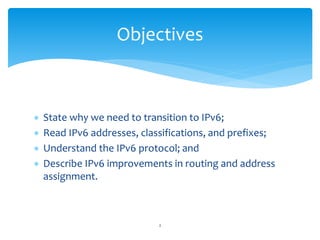  State why we need to transition to IPv6;
 Read IPv6 addresses, classifications, and prefixes;
 Understand the IPv6 protocol; and
 Describe IPv6 improvements in routing and address
assignment.
Objectives
2
 