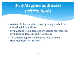  A /96 prefix leaves 32 bits, exactly enough to hold an
embedded IPv4 address.
 IPv4 Mapped IPv6 addresses are used to represent an
IPv4 node’s address as an IPv6 address.
 This address type was defined to help with the
transition from IPv4 to IPv6.
IPv4-Mapped addresses
(::ffff:0:0/96)
20
 
