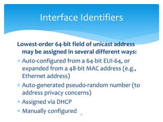 Lowest-order 64-bit field of unicast address
may be assigned in several different ways:
 Auto-configured from a 64-bit EUI-64, or
expanded from a 48-bit MAC address (e.g.,
Ethernet address)
 Auto-generated pseudo-random number (to
address privacy concerns)
 Assigned via DHCP
 Manually configured
Interface Identifiers
21
 