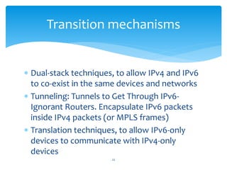  Dual-stack techniques, to allow IPv4 and IPv6
to co-exist in the same devices and networks
 Tunneling: Tunnels to Get Through IPv6-
Ignorant Routers. Encapsulate IPv6 packets
inside IPv4 packets (or MPLS frames)
 Translation techniques, to allow IPv6-only
devices to communicate with IPv4-only
devices
Transition mechanisms
22
 