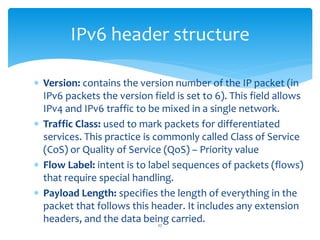 Version: contains the version number of the IP packet (in
IPv6 packets the version field is set to 6). This field allows
IPv4 and IPv6 traffic to be mixed in a single network.
 Traffic Class: used to mark packets for differentiated
services. This practice is commonly called Class of Service
(CoS) or Quality of Service (QoS) – Priority value
 Flow Label: intent is to label sequences of packets (flows)
that require special handling.
 Payload Length: specifies the length of everything in the
packet that follows this header. It includes any extension
headers, and the data being carried.
IPv6 header structure
27
 