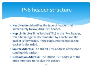  Next Header: identifies the type of header that
immediately follows this IPv6 header.
 Hop Limit: Like Time To Live (TTL) in the IPv4 header,
this 8 bit integer is decremented by 1 each time the
packet is forwarded. If the Hop Limit reaches 0, the
packet is discarded.
 Source Address: The 128 bit IPv6 address of the node
sending this packet
 Destination Address: The 128 bit IPv6 address of the
node intended to receive this packet.
IPv6 header structure
28
 