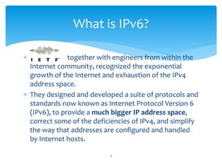 together with engineers from within the
Internet community, recognized the exponential
growth of the Internet and exhaustion of the IPv4
address space.
 They designed and developed a suite of protocols and
standards now known as Internet Protocol Version 6
(IPv6), to provide a much bigger IP address space,
correct some of the deficiencies of IPv4, and simplify
the way that addresses are configured and handled
by Internet hosts.
What is IPv6?
3
 