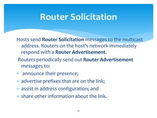 Hosts send Router Solicitation messages to the multicast
address. Routers on the host's network immediately
respond with a Router Advertisement.
Routers periodically send out Router Advertisement
messages to:
 announce their presence;
 advertise prefixes that are on the link;
 assist in address configuration; and
 share other information about the link.
Router Solicitation
30
 