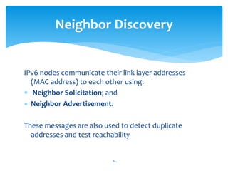 IPv6 nodes communicate their link layer addresses
(MAC address) to each other using:
 Neighbor Solicitation; and
 Neighbor Advertisement.
These messages are also used to detect duplicate
addresses and test reachability
Neighbor Discovery
32
 
