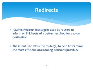  ICMPv6 Redirect message is used by routers to
inform on link hosts of a better next hop for a given
destination.
 The intent is to allow the router(s) to help hosts make
the most efficient local routing decisions possible.
Redirects
36
 