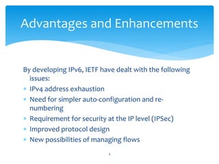 By developing IPv6, IETF have dealt with the following
issues:
 IPv4 address exhaustion
 Need for simpler auto-configuration and re-
numbering
 Requirement for security at the IP level (IPSec)
 Improved protocol design
 New possibilities of managing flows
Advantages and Enhancements
4
 