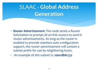  Router Advertisement: The node sends a Router
Solicitation to prompt all on-link routers to send it
router advertisements. As long as the router is
enabled to provide stateless auto configuration
support, the router advertisement will contain a
subnet prefix for use by neighboring hosts.
 An example of this subnet is: 2001:db8::/32
SLAAC - Global Address
Generation
40
 