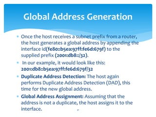  Once the host receives a subnet prefix from a router,
the host generates a global address by appending the
interface id(fe80::b5ea:97ff:fe6d:679f) to the
supplied prefix (2001:db8::/32).
 In our example, it would look like this:
2001:db8::b5ea:97ff:fe6d:679f/32
 Duplicate Address Detection: The host again
performs Duplicate Address Detection (DAD), this
time for the new global address.
 Global Address Assignment: Assuming that the
address is not a duplicate, the host assigns it to the
interface.
Global Address Generation
41
 