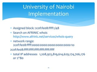  Assigned block: 2c0f:fe08:ffff::/48
 Search on AFRINIC whois
http://www.afrinic.net/services/whois-query
 network range:
2c0f:fe08:ffff:0000:0000:0000:0000:0000 to
2c0f:fe08:ffff:ffff:ffff:ffff:ffff:ffff
 total IP addresses 1,208,925,819,614,629,174,706,176
or 2^80
University of Nairobi
Implementation
42
 