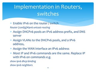 Implementation in Routers,
switches
 Enable IPv6 on the router / switch
Router (config)#ipv6 unicast-routing
 Assign DHCPv6 pools an IPv6 address prefix, and DNS
server
 Assign VLANs to the DHCPv6 pools, and a IPv6
address,
 Assign the WAN interface an IPv6 address
 Most IP and IPv6 commands are the same. Replace IP
with IPv6 on commands e.g.
show ipv6 dhcp binding
show ipv6 neighbors
44
 