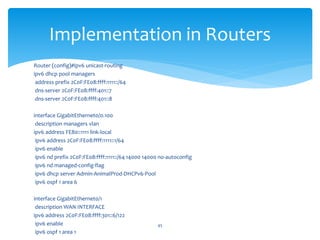 Implementation in Routers
Router (config)#ipv6 unicast-routing
ipv6 dhcp pool managers
address prefix 2C0F:FE08:ffff:1111::/64
dns-server 2C0F:FE08:ffff:401::7
dns-server 2C0F:FE08:ffff:401::8
interface GigabitEthernet0/0.100
description managers vlan
ipv6 address FE80::1111 link-local
ipv6 address 2C0F:FE08:ffff:1111::1/64
ipv6 enable
ipv6 nd prefix 2C0F:FE08:ffff:1111::/64 14000 14000 no-autoconfig
ipv6 nd managed-config-flag
ipv6 dhcp server Admin-AnimalProd-DHCPv6-Pool
ipv6 ospf 1 area 6
interface GigabitEthernet0/1
description WAN INTERFACE
ipv6 address 2C0F:FE08:ffff:301::6/122
ipv6 enable
ipv6 ospf 1 area 1
45
 