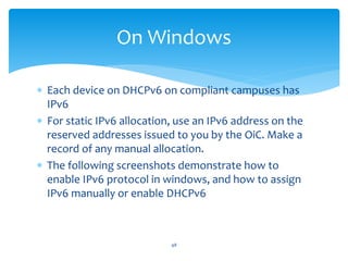  Each device on DHCPv6 on compliant campuses has
IPv6
 For static IPv6 allocation, use an IPv6 address on the
reserved addresses issued to you by the OiC. Make a
record of any manual allocation.
 The following screenshots demonstrate how to
enable IPv6 protocol in windows, and how to assign
IPv6 manually or enable DHCPv6
On Windows
48
 