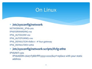  /etc/sysconfig/network
NETWORKING_IPV6=yes
IPV6FORWARDING=no
IPV6_AUTOCONF=no
IPV6_AUTOTUNNEL=no
IPV6_DEFAULTGW=fe80::1 -# Your gateway
IPV6_DEFAULTDEV=eth0
 /etc/sysconfig/network-scripts/ifcfg-eth0
IPV6INIT=yes
IPV6ADDR=2607:f388:ffff:yyyy::zzzz/64 # replace with your static
address
On Linux
51
 