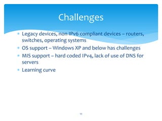  Legacy devices, non IPv6 compliant devices – routers,
switches, operating systems
 OS support – Windows XP and below has challenges
 MIS support – hard coded IPv4, lack of use of DNS for
servers
 Learning curve
Challenges
53
 