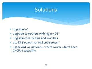  Upgrade IoS
 Upgrade computers with legacy OS
 Upgrade core routers and switches
 Use DNS names for MIS and servers
 Use SLAAC on networks where routers don’t have
DHCPv6 capability
Solutions
54
 